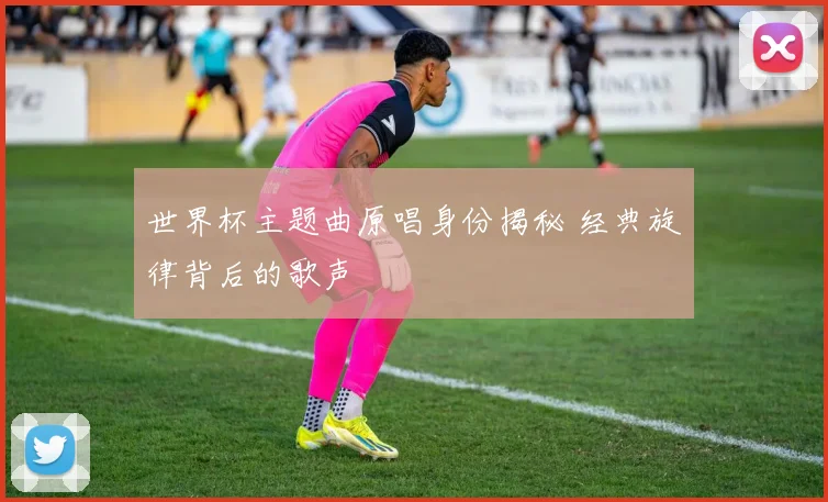 世界杯主题曲原唱身份揭秘 经典旋律背后的歌声