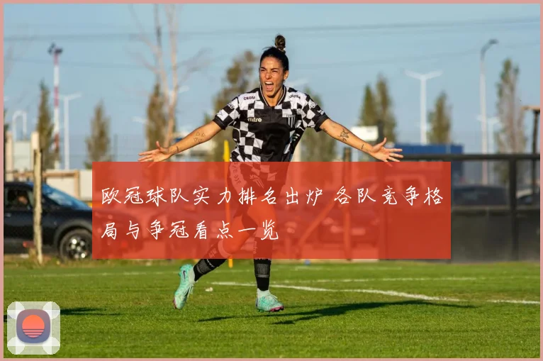 欧冠球队实力排名出炉 各队竞争格局与争冠看点一览