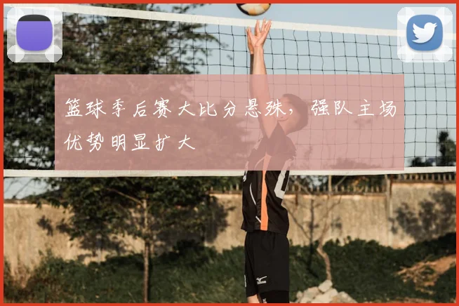 篮球季后赛大比分悬殊,强队主场优势明显扩大