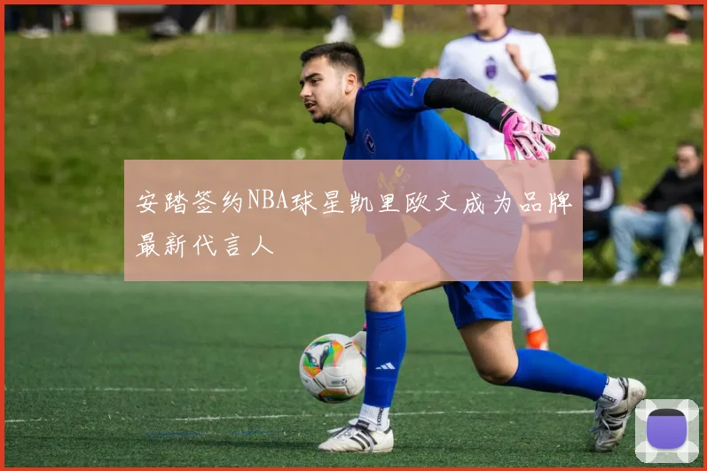安踏签约NBA球星凯里欧文成为品牌最新代言人